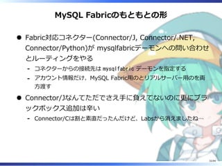 MySQL Fabricのもともとの形
Fabric対応コネクター(Connector/J, Connector/.NET,
Connector/Python)が mysqlfabricデーモンへの問い合わせ
とルーティングをやる
コネクターからの接続先は mysqlfabric デーモンを指定する-
アカウント情報だけ、MySQL Fabric⽤のとリアルサーバー⽤のを両
⽅渡す
-
Connector/Jなんてただでさえ⼿に負えてないのに更にブラ
ックボックス追加は⾟い
Connector/Cは割と素直だったんだけど、Labsから消えましたね…-
32/84
 