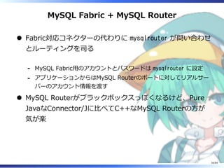 MySQL Fabric + MySQL Router
Fabric対応コネクターの代わりに mysqlrouter が問い合わせ
とルーティングを司る
MySQL Fabric⽤のアカウントとパスワードは mysqlrouter に設定-
アプリケーションからはMySQL Routerのポートに対してリアルサー
バーのアカウント情報を渡す
-
MySQL Routerがブラックボックスっぽくなるけど、Pure
JavaなConnector/Jに⽐べてC++なMySQL Routerの⽅が
気が楽
34/84
 