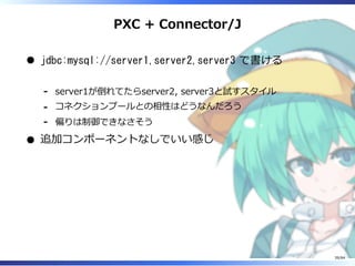 PXC + Connector/J
jdbc:mysql://server1,server2,server3 で書ける
server1が倒れてたらserver2, server3と試すスタイル-
コネクションプールとの相性はどうなんだろう-
偏りは制御できなさそう-
追加コンポーネントなしでいい感じ
39/84
 