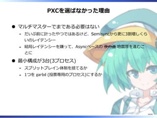 PXCを選ばなかった理由
マルチマスターでまである必要はない
だいぶ前に計ったやつではあるけど、Semisyncから更に3割増しくら
いのレイテンシー
-
結局レイテンシーを嫌って、Asyncベースの 茨の道 地雷原を進むこ
とに
-
最⼩構成が3台(3プロセス)
スプリットブレイン体制を捨てるか-
1つを garbd (投票専⽤のプロセス)にするか-
49/84
 