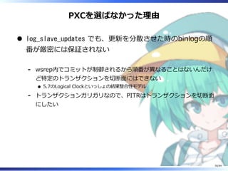 PXCを選ばなかった理由
log_slave_updates でも、更新を分散させた時のbinlogの順
番が厳密には保証されない
wsrep内でコミットが制御されるから順番が異なることはないんだけ
ど特定のトランザクションを切断⾯にはできない
5.7のLogical Clockといっしょの結果整合性モデル
-
トランザクションガリガリなので、PITRはトランザクションを切断⾯
にしたい
-
50/84
 