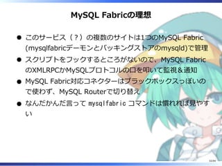 MySQL Fabricの理想
このサービス（︖）の複数のサイトは1つのMySQL Fabric
(mysqlfabricデーモンとバッキングストアのmysqld)で管理
スクリプトをフックするところがないので、MySQL Fabric
のXMLRPCかMySQLプロトコルの⼝を叩いて監視＆通知
MySQL Fabric対応コネクターはブラックボックスっぽいの
で使わず、MySQL Routerで切り替え
なんだかんだ⾔って mysqlfabric コマンドは慣れれば⾒やす
い
52/84
 