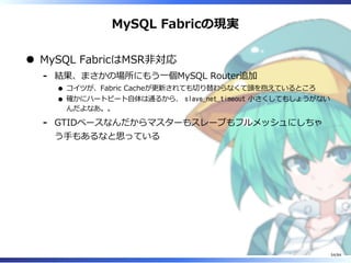 MySQL Fabricの現実
MySQL FabricはMSR非対応
結果、まさかの場所にもう⼀個MySQL Router追加
コイツが、Fabric Cacheが更新されても切り替わらなくて頭を抱えているところ
確かにハートビート⾃体は通るから、 slave_net_timeout ⼩さくしてもしょうがない
んだよなあ。。
-
GTIDベースなんだからマスターもスレーブもフルメッシュにしちゃ
う⼿もあるなと思っている
-
54/84
 