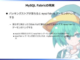 MySQL Fabricの現実
バッキングストアが落ちると mysqlfabric デーモンがハング
する
落ちずに刺さったりDisk Fullで書き込みができなくても mysqlfabric
デーモンがハングする
mysqld が落ちたらすぐに mysqlfabric デーモンを落とすような仕組み⼊れた
mysqlfabric デーモンが落ちてさえいれば、mysqlrouterはキャッシュで動いてくれ
る
-
56/84
 