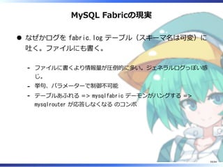 MySQL Fabricの現実
なぜかログを fabric.log テーブル（スキーマ名は可変）に
吐く。ファイルにも書く。
ファイルに書くより情報量が圧倒的に多い。ジェネラルログっぽい感
じ。
-
挙句、パラメーターで制御不可能-
テーブルあふれる => mysqlfabric デーモンがハングする =>
mysqlrouter が応答しなくなる のコンボ
-
59/84
 