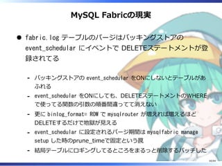 MySQL Fabricの現実
fabric.log テーブルのパージはバッキングストアの
event_schedular にイベントで DELETEステートメントが登
録されてる
バッキングストアの event_schedular をONにしないとテーブルがあ
ふれる
-
event_schedular をONにしても、DELETEステートメントのWHERE
で使ってる関数の引数の順番間違ってて消えない
-
更に binlog_format= ROW で mysqlrouter が増えれば増えるほど
DELETEするだけで地獄が⾒える
-
event_schedular に設定されるパージ期間は mysqlfabric manage
setup した時のprune̲timeで固定という罠
-
結局テーブルにロギングしてるところをまるっと削除するパッチした-
60/84
 