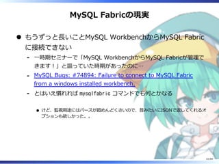 MySQL Fabricの現実
もうずっと⻑いことMySQL WorkbenchからMySQL Fabric
に接続できない
⼀時期セミナーで「MySQL WorkbenchからMySQL Fabricが管理で
きます︕」と謳っていた時期があったのに…
-
MySQL Bugs: #74894: Failure to connect to MySQL Fabric
from a windows installed workbench.
-
とはいえ慣れれば mysqlfabric コマンドでも何とかなる
けど、監視⽤途にはパースが超めんどくさいので、昔みたいにJSONで返してくれるオ
プションも欲しかった。。
-
61/84
 