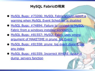 MySQL Fabricの現実
MySQL Bugs: #73206: MySQL Fabric should report a
warning when MySQL Event Scheduler is disabled
MySQL Bugs: #74894: Failure to connect to MySQL
Fabric from a windows installed workbench.
MySQL Bugs: #81557: MySQL Fabric uses wrong
argument of MAKETIME in prune̲log Event
MySQL Bugs: #81558: prune̲log event doesnʼt use
any index
MySQL Bugs: #81559: Incorrect WHERE clause in
dump̲servers fanction
62/84
 