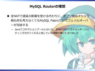 MySQL Routerの理想
全NATで遅延の影響を受ける代わりに、アプリ側もインフラ
側も何も考えなくてもMySQL Fabricだけでフェイルオーバ
ーが完結する
Javaでコネクションプールとはいえ、全NATされてるから上⼿くルー
ティングされてくれると信じていた時期が俺にもありました
-
63/84
 