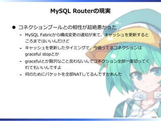 MySQL Routerの現実
コネクションプールとの相性が超絶悪かった
MySQL Fabricから構成変更の通知が来て、キャッシュを更新すると
ころまではいいんだけど
-
キャッシュを更新したタイミングで、今張ってるコネクションは
graceful stopとか
-
gracefulとか贅沢なこと⾔わないんでコネクション全部⼀度切ってく
れてもいいんですよ
-
何のためにパケットを全部NATしてるんですかあんた-
64/84
 