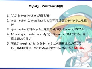 MySQL Routerの現実
APから mysqlrouter がESTAB1.
mysqlrouter と mysqlfabric は非同期通信でキャッシュを更
新
2.
mysqlrouter はキャッシュを⾒てMySQL ServerとESTAB3.
AP => mysqlrouter => MySQL Server とNATされる。遅
延は10usくらい。
4.
何故か mysqlfabric からキャッシュの更新通知が⾏って
も、 mysqlrouter => MySQL ServerのESTABが 切れない
5.
65/84
 