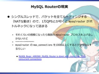 MySQL Routerの現実
シングルスレッドで、パケットを全てルーティングする
（NATな動き）ので、1万QPSとか叩くと mysqlrouter がボ
トルネックになって詰まる
それくらいの規模になったら複数の mysqlrouter プロセスを上げるし
かないけど
-
そんなトラフィックが来る予定はない
-
mysqlrouter の max_connections を1000以上にするとクラッシュす
るらしい
MySQL Bugs: #80260: MySQL Router is down with more than 1000
concurrent connections
-
66/84
 
