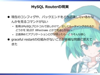 MySQL Routerの現実
現在のコンフィグや、バックエンドをどう認識しているかな
んかを⾒るコマンドがない
監視はMySQLプロトコルで話しかけて、正しくルーティングされるか
どうかを SELECT @@hostname とかで⾒るしかない。
-
正直諦めてアプリケーションログが唸ったら…とかそんな感じ-
graceful restartの仕組みがないことが些細な問題に思えて
きた
67/84
 