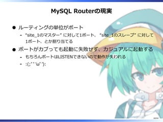 MySQL Routerの現実
ルーティングの単位がポート
“site̲1のマスター” に対して1ポート、 “site̲1のスレーブ” に対して
1ポート、とか割り当てる
-
ポートがカブっても起動に失敗せず、カジュアルに起動する
もちろんポートはLISTENできないので動作が失われる-
:(;ﾞﾟʼωﾟʼ):-
68/84
 