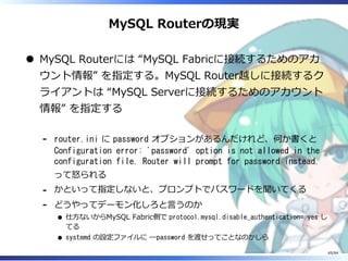 MySQL Routerの現実
MySQL Routerには “MySQL Fabricに接続するためのアカ
ウント情報” を指定する。MySQL Router越しに接続するク
ライアントは “MySQL Serverに接続するためのアカウント
情報” を指定する
router.ini に password オプションがあるんだけれど、何か書くと
Configuration error: 'password' option is not allowed in the
configuration file. Router will prompt for password instead.
って怒られる
-
かといって指定しないと、プロンプトでパスワードを聞いてくる-
どうやってデーモン化しろと⾔うのか
仕⽅ないからMySQL Fabric側で protocol.mysql.disable_authentication= yes し
てる
systemd の設定ファイルに --password を渡せってことなのかしら
-
69/84
 
