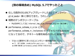 (別の環境含め) MySQL 5.7でやったこと
むしろ既存の5.6をアップグレードした5.7でオンライン
gtid_mode= ON に移⾏できた。うれしい。
暗黙のテンポラリーテーブル
MyISAMにしてる( internal_tmp_disk_storage_engine= MyISAM )-
performance_schema_*_size とか
performance_schema_*_instances のデフォルトがautosize
になってるので、テキトーな値を秘伝のタレに追加
でないと運⽤中に思った以上にメモリー使⽤量が増えていく
で、 SET GLOBAL innodb_buffer_pool_size = .. でちょっと減らした。。
SHOW ENGINE performance_schema STATUS で⾒られるよ
-
78/84
 