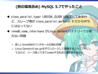 (別の環境含め) MySQL 5.7でやったこと
slave_parallel_type= LOGICAL_CLOCK は指定してあるけ
ど、スレーブ側が slave_parallel_workers= 0 だからMTS
にはなってない
innodb_numa_interleave がLinux Genericバイナリーでは使
えない問題
新しいInnoDBのパンチホール圧縮も同様-
Linux Genericの.tar.gzをダウンロードして展開するスクリプトにし
てるけど、ソース取ってきてmakeする形式に書き換えるかも
-
79/84
 