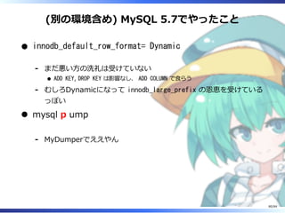 (別の環境含め) MySQL 5.7でやったこと
innodb_default_row_format= Dynamic
まだ悪い⽅の洗礼は受けていない
ADD KEY, DROP KEY は影響なし、 ADD COLUMN で⾷らう
-
むしろDynamicになって innodb_large_prefix の恩恵を受けている
っぽい
-
mysql p ump
MyDumperでええやん-
80/84
 