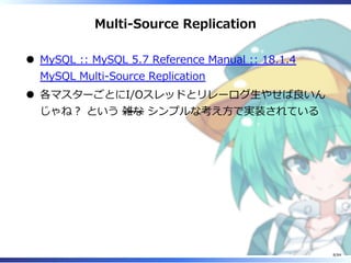 Multi-Source Replication
MySQL :: MySQL 5.7 Reference Manual :: 18.1.4
MySQL Multi-Source Replication
各マスターごとにI/Oスレッドとリレーログ⽣やせば良いん
じゃね︖ という 雑な シンプルな考え⽅で実装されている
8/84
 
