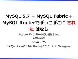 MySQL 5.7 + MySQL Fabric +
MySQL Routerでぼっこぼこに され
た はなし
シュレーディンガーの猫は観測された
2016/07/02
yoku0825
YAP(achimon)C::Asia Hachioji 2016 mid in Shinagawa
 