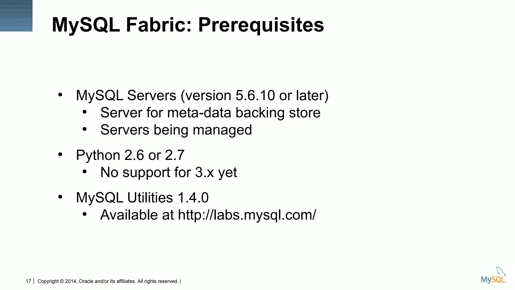 Copyright © 2014, Oracle and/or its affiliates. All rights reserved. |17
MySQL Fabric: Prerequisites
●
MySQL Servers (version 5.6.10 or later)
●
Server for meta-data backing store
●
Servers being managed
●
Python 2.6 or 2.7
●
No support for 3.x yet
●
MySQL Utilities 1.4.0
●
Available at http://labs.mysql.com/
 