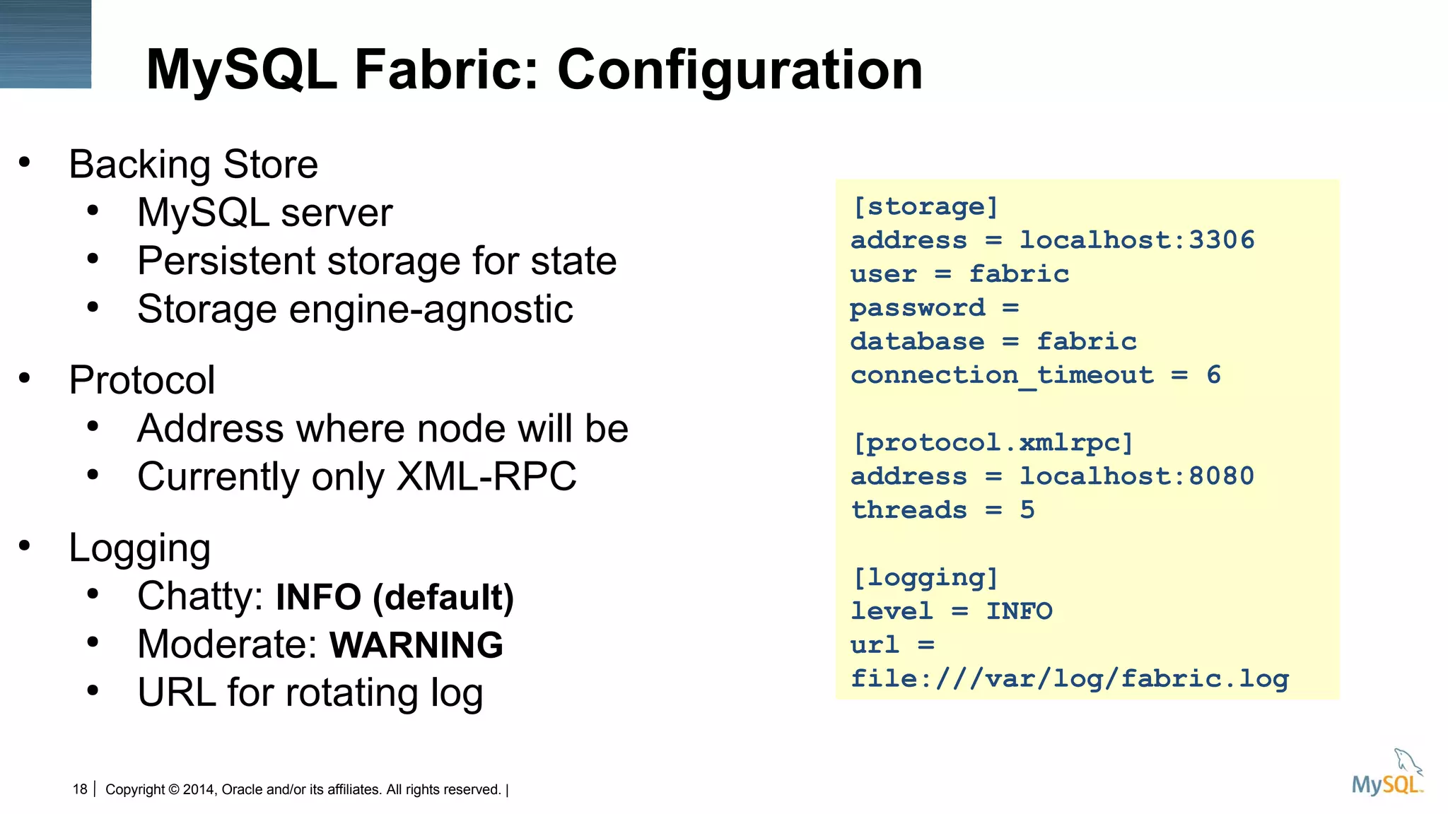 Copyright © 2014, Oracle and/or its affiliates. All rights reserved. |18
MySQL Fabric: Configuration
●
Backing Store
●
MySQL server
●
Persistent storage for state
●
Storage engine-agnostic
●
Protocol
●
Address where node will be
●
Currently only XML-RPC
●
Logging
●
Chatty: INFO (default)
●
Moderate: WARNING
●
URL for rotating log
[storage]
address = localhost:3306
user = fabric
password =
database = fabric
connection_timeout = 6
[protocol.xmlrpc]
address = localhost:8080
threads = 5
[logging]
level = INFO
url =
file:///var/log/fabric.log
 