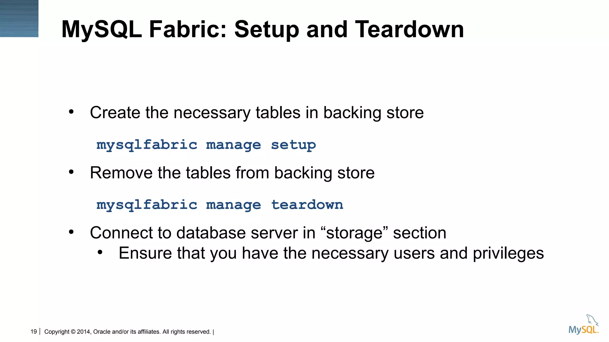 Copyright © 2014, Oracle and/or its affiliates. All rights reserved. |19
MySQL Fabric: Setup and Teardown
●
Create the necessary tables in backing store
mysqlfabric manage setup
●
Remove the tables from backing store
mysqlfabric manage teardown
●
Connect to database server in “storage” section
●
Ensure that you have the necessary users and privileges
 