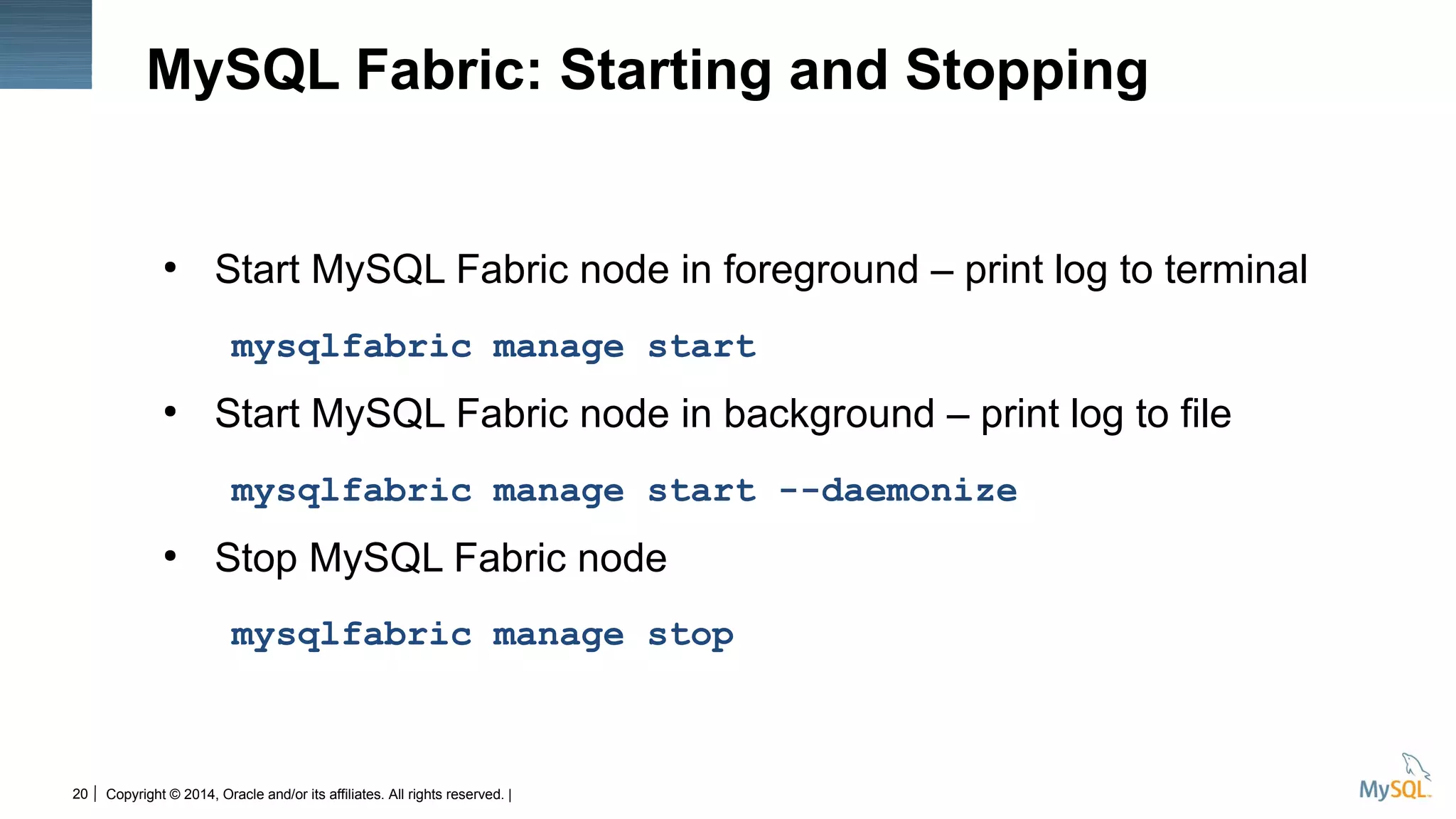 Copyright © 2014, Oracle and/or its affiliates. All rights reserved. |20
MySQL Fabric: Starting and Stopping
●
Start MySQL Fabric node in foreground – print log to terminal
mysqlfabric manage start
●
Start MySQL Fabric node in background – print log to file
mysqlfabric manage start --daemonize
●
Stop MySQL Fabric node
mysqlfabric manage stop
 