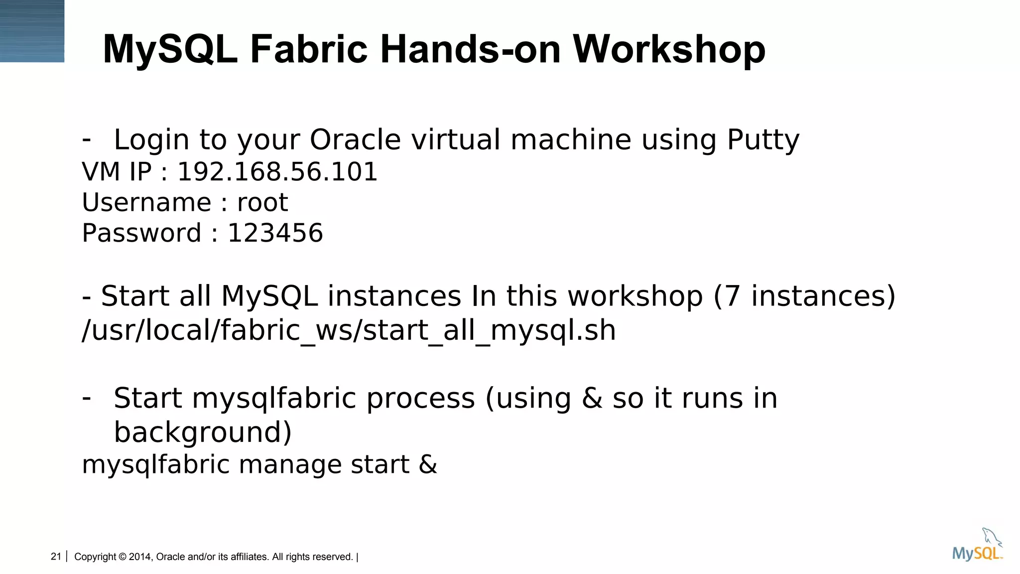 Copyright © 2014, Oracle and/or its affiliates. All rights reserved. |21
MySQL Fabric Hands-on Workshop
- Login to your Oracle virtual machine using Putty
VM IP : 192.168.56.101
Username : root
Password : 123456
- Start all MySQL instances In this workshop (7 instances)
/usr/local/fabric_ws/start_all_mysql.sh
- Start mysqlfabric process (using & so it runs in
background)
mysqlfabric manage start &
 