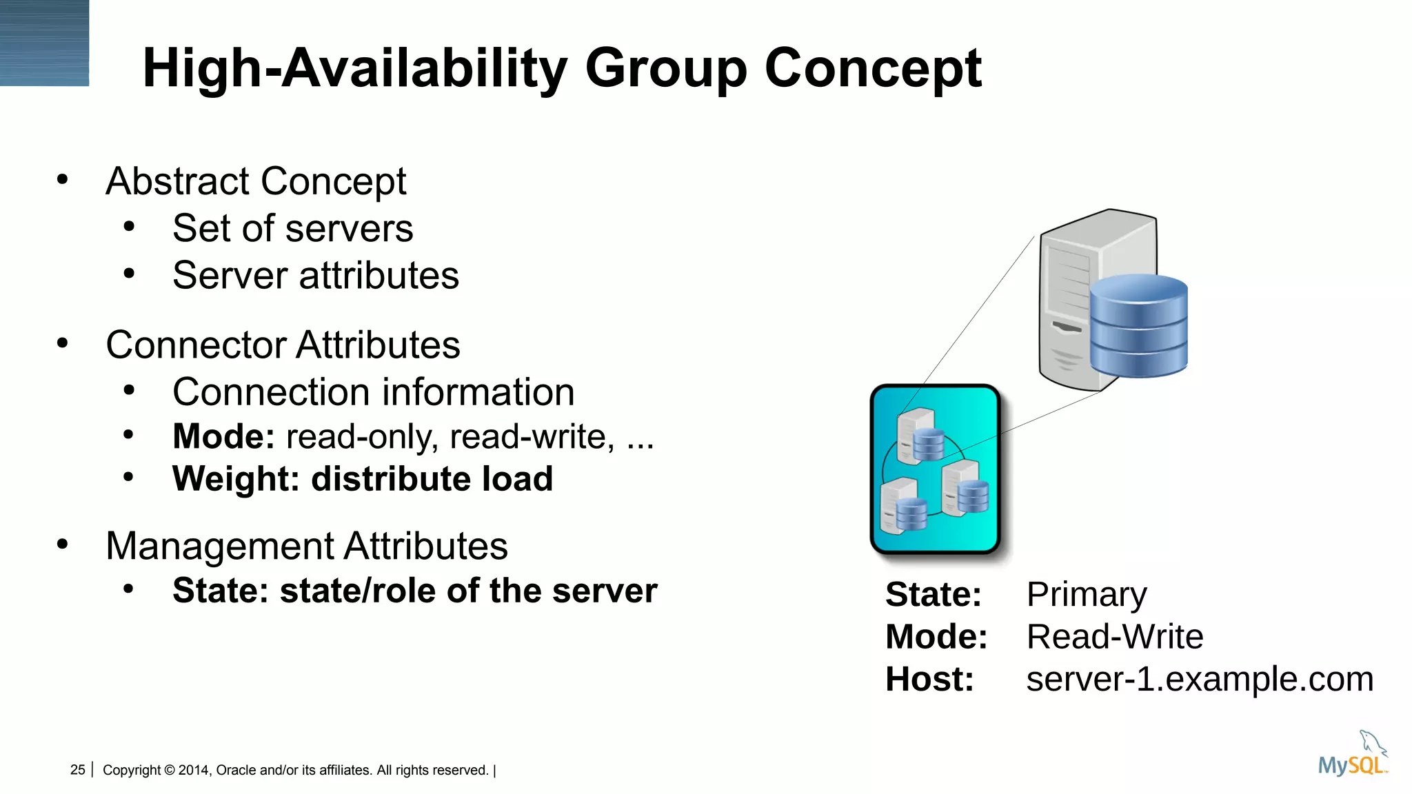 Copyright © 2014, Oracle and/or its affiliates. All rights reserved. |25
High-Availability Group Concept
●
Abstract Concept
●
Set of servers
●
Server attributes
●
Connector Attributes
●
Connection information
●
Mode: read-only, read-write, ...
●
Weight: distribute load
●
Management Attributes
●
State: state/role of the server State: Primary
Mode: Read-Write
Host: server-1.example.com
 