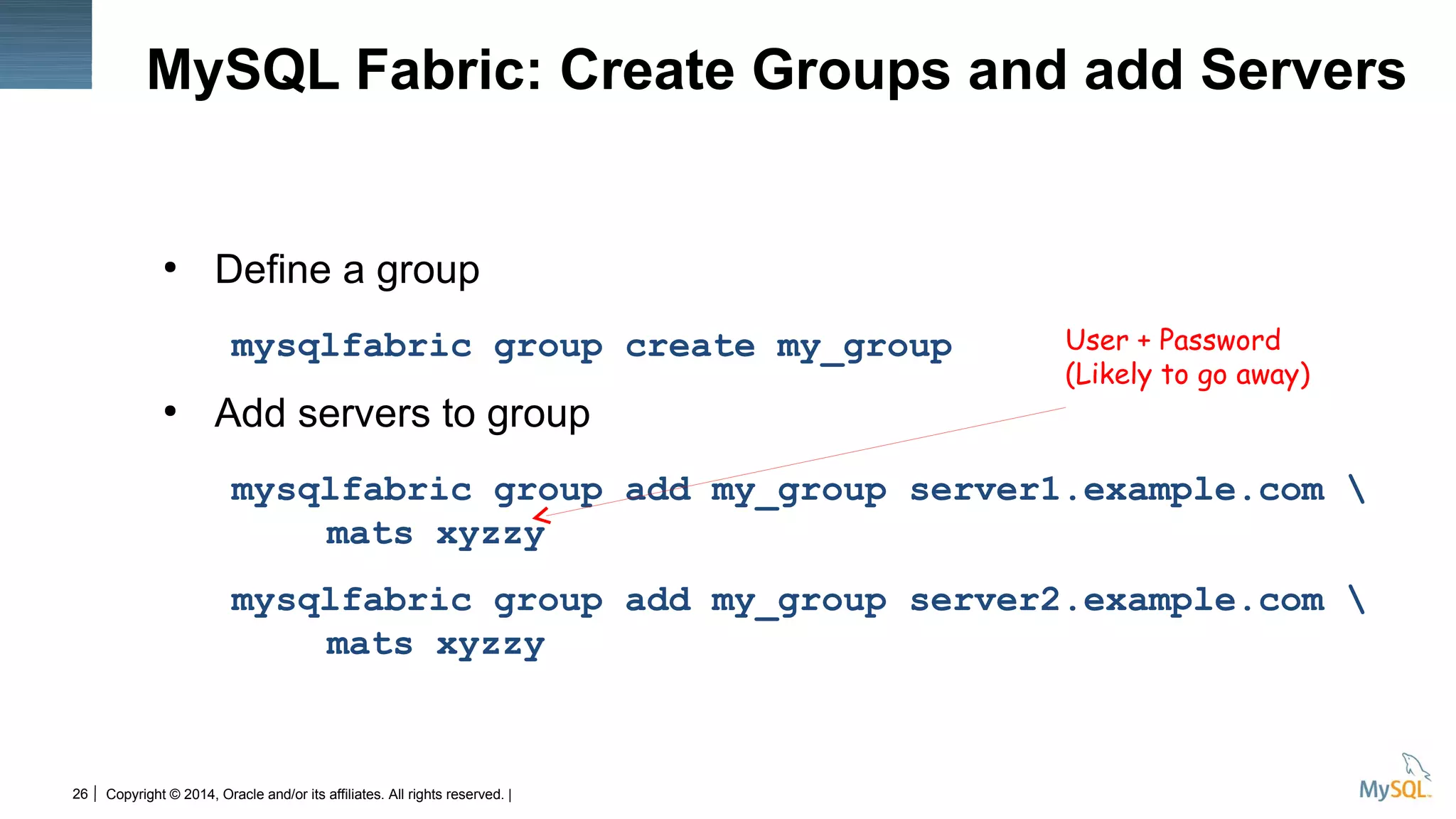Copyright © 2014, Oracle and/or its affiliates. All rights reserved. |26
MySQL Fabric: Create Groups and add Servers
●
Define a group
mysqlfabric group create my_group
●
Add servers to group
mysqlfabric group add my_group server1.example.com 
mats xyzzy
mysqlfabric group add my_group server2.example.com 
mats xyzzy
User + Password
(Likely to go away)
 