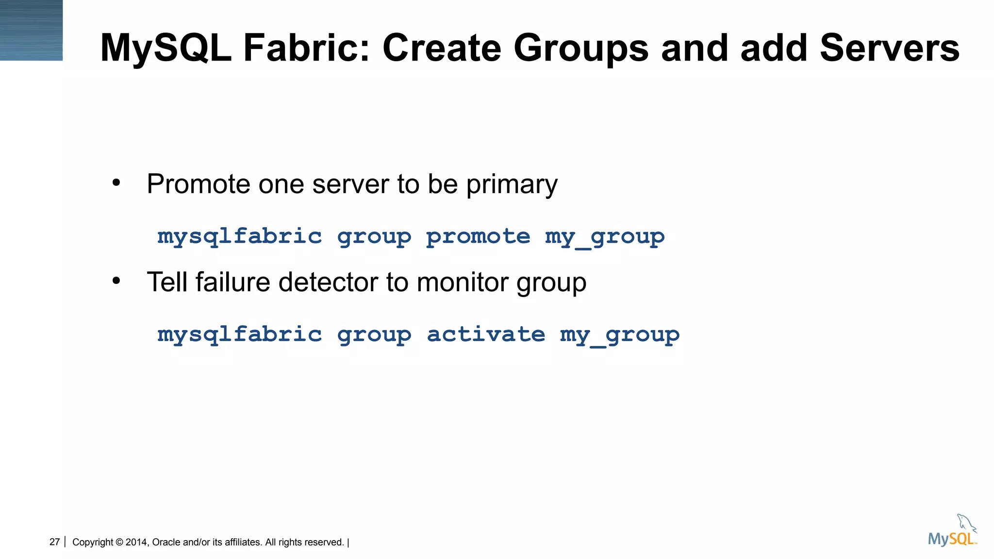 Copyright © 2014, Oracle and/or its affiliates. All rights reserved. |27
MySQL Fabric: Create Groups and add Servers
●
Promote one server to be primary
mysqlfabric group promote my_group
●
Tell failure detector to monitor group
mysqlfabric group activate my_group
 