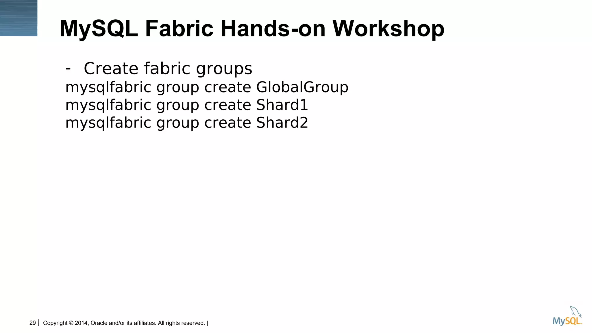 Copyright © 2014, Oracle and/or its affiliates. All rights reserved. |29
MySQL Fabric Hands-on Workshop
- Create fabric groups
mysqlfabric group create GlobalGroup
mysqlfabric group create Shard1
mysqlfabric group create Shard2
 