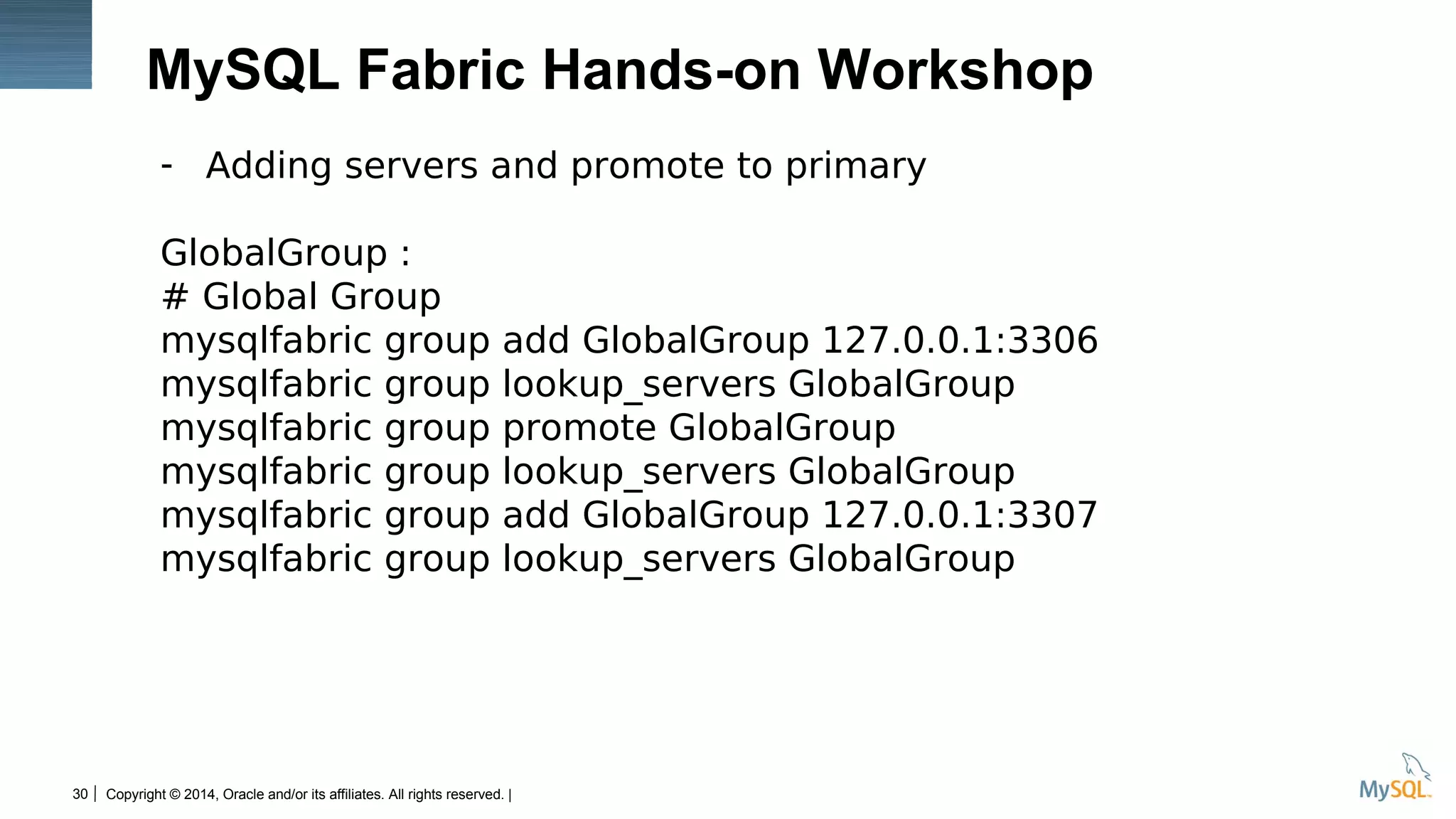 Copyright © 2014, Oracle and/or its affiliates. All rights reserved. |30
MySQL Fabric Hands-on Workshop
- Adding servers and promote to primary
GlobalGroup :
# Global Group
mysqlfabric group add GlobalGroup 127.0.0.1:3306
mysqlfabric group lookup_servers GlobalGroup
mysqlfabric group promote GlobalGroup
mysqlfabric group lookup_servers GlobalGroup
mysqlfabric group add GlobalGroup 127.0.0.1:3307
mysqlfabric group lookup_servers GlobalGroup
 