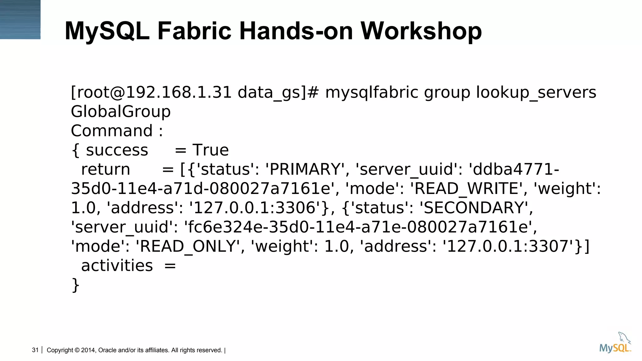 Copyright © 2014, Oracle and/or its affiliates. All rights reserved. |31
MySQL Fabric Hands-on Workshop
[root@192.168.1.31 data_gs]# mysqlfabric group lookup_servers
GlobalGroup
Command :
{ success = True
return = [{'status': 'PRIMARY', 'server_uuid': 'ddba4771-
35d0-11e4-a71d-080027a7161e', 'mode': 'READ_WRITE', 'weight':
1.0, 'address': '127.0.0.1:3306'}, {'status': 'SECONDARY',
'server_uuid': 'fc6e324e-35d0-11e4-a71e-080027a7161e',
'mode': 'READ_ONLY', 'weight': 1.0, 'address': '127.0.0.1:3307'}]
activities =
}
 
