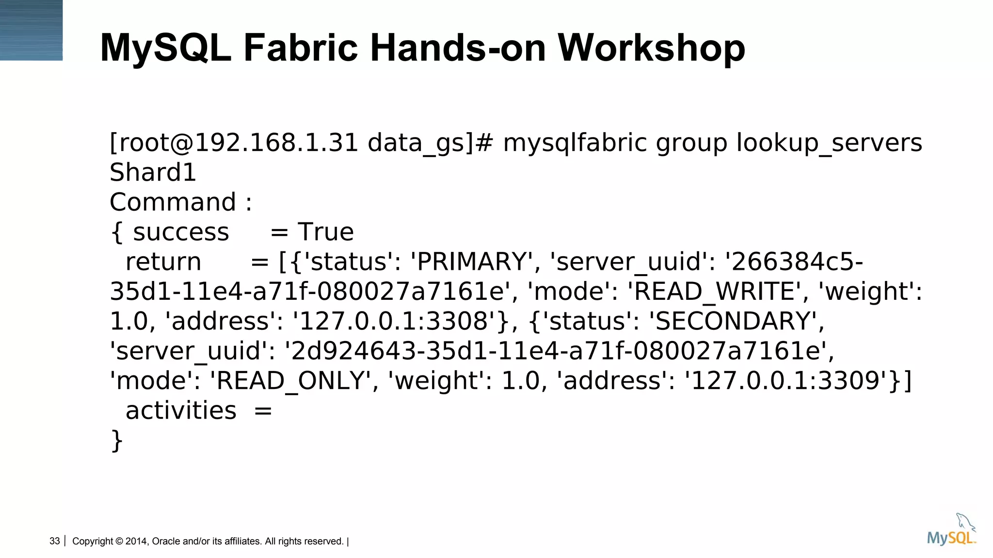 Copyright © 2014, Oracle and/or its affiliates. All rights reserved. |33
MySQL Fabric Hands-on Workshop
[root@192.168.1.31 data_gs]# mysqlfabric group lookup_servers
Shard1
Command :
{ success = True
return = [{'status': 'PRIMARY', 'server_uuid': '266384c5-
35d1-11e4-a71f-080027a7161e', 'mode': 'READ_WRITE', 'weight':
1.0, 'address': '127.0.0.1:3308'}, {'status': 'SECONDARY',
'server_uuid': '2d924643-35d1-11e4-a71f-080027a7161e',
'mode': 'READ_ONLY', 'weight': 1.0, 'address': '127.0.0.1:3309'}]
activities =
}
 