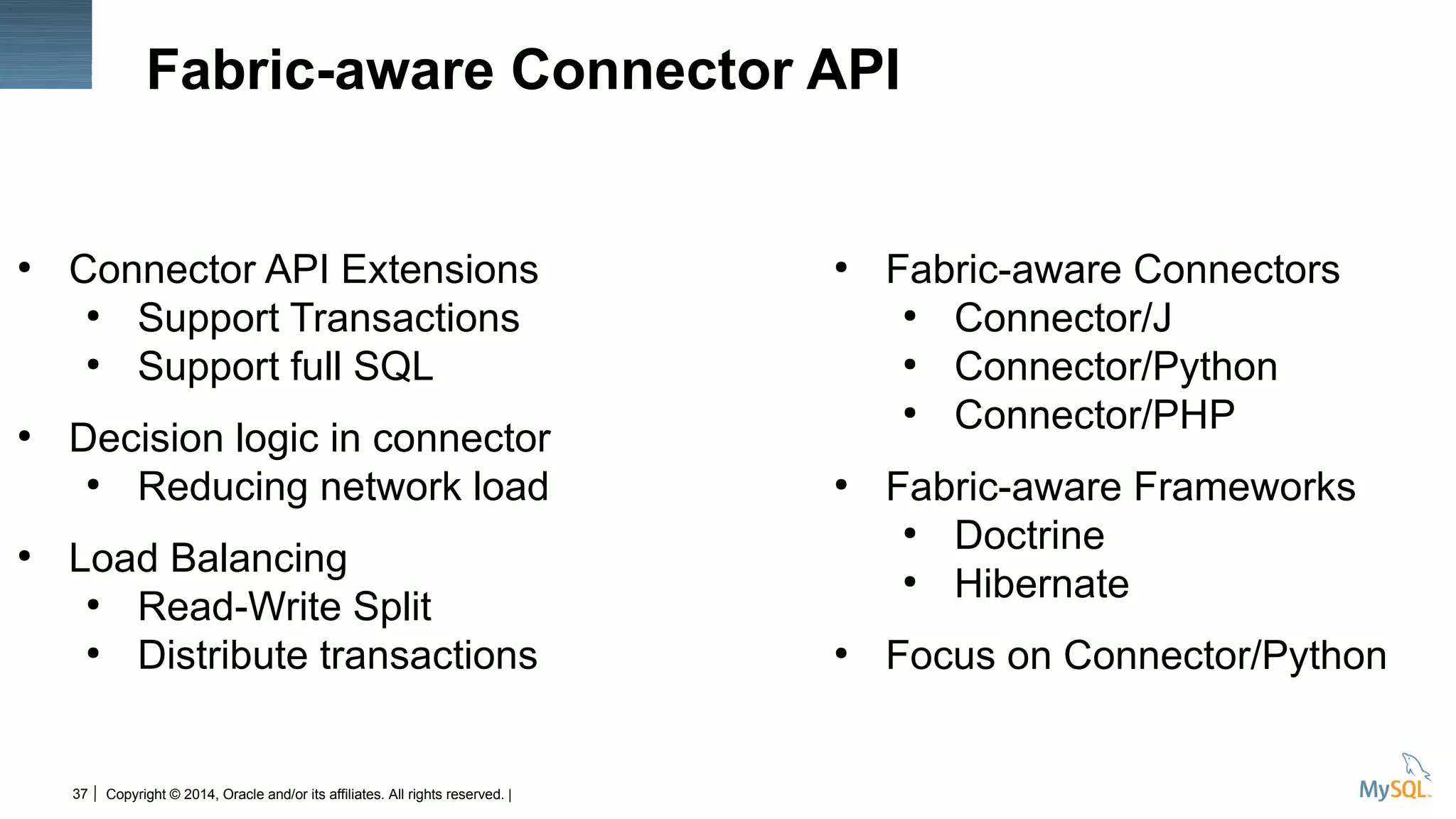 Copyright © 2014, Oracle and/or its affiliates. All rights reserved. |37
Fabric-aware Connector API
●
Connector API Extensions
●
Support Transactions
●
Support full SQL
●
Decision logic in connector
●
Reducing network load
●
Load Balancing
●
Read-Write Split
●
Distribute transactions
●
Fabric-aware Connectors
●
Connector/J
●
Connector/Python
●
Connector/PHP
●
Fabric-aware Frameworks
●
Doctrine
●
Hibernate
●
Focus on Connector/Python
 