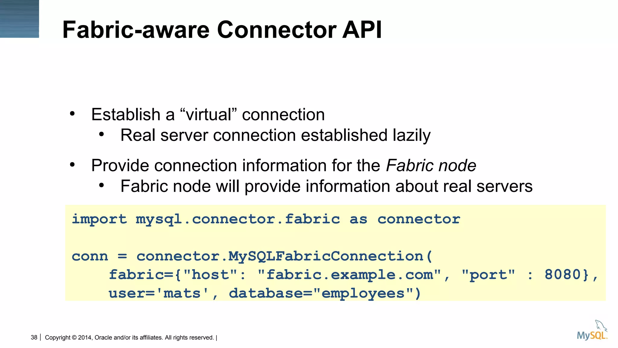 Copyright © 2014, Oracle and/or its affiliates. All rights reserved. |38
Fabric-aware Connector API
●
Establish a “virtual” connection
●
Real server connection established lazily
●
Provide connection information for the Fabric node
●
Fabric node will provide information about real servers
import mysql.connector.fabric as connector
conn = connector.MySQLFabricConnection(
fabric={"host": "fabric.example.com", "port" : 8080},
user='mats', database="employees")
 