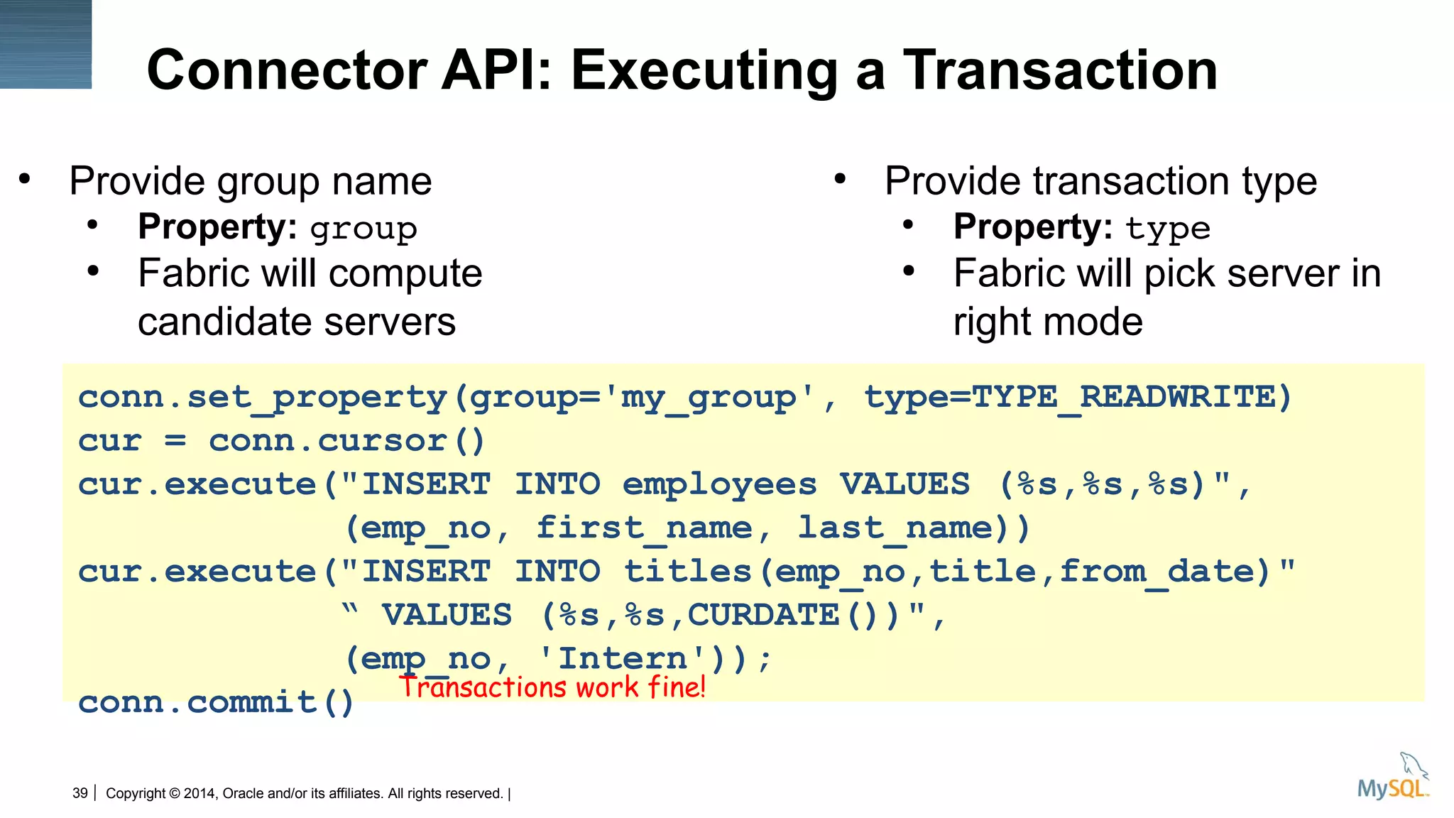Copyright © 2014, Oracle and/or its affiliates. All rights reserved. |39
Connector API: Executing a Transaction
●
Provide group name
●
Property: group
●
Fabric will compute
candidate servers
●
Provide transaction type
●
Property: type
●
Fabric will pick server in
right mode
conn.set_property(group='my_group', type=TYPE_READWRITE)
cur = conn.cursor()
cur.execute("INSERT INTO employees VALUES (%s,%s,%s)",
(emp_no, first_name, last_name))
cur.execute("INSERT INTO titles(emp_no,title,from_date)"
“ VALUES (%s,%s,CURDATE())",
(emp_no, 'Intern'));
conn.commit() Transactions work fine!
 