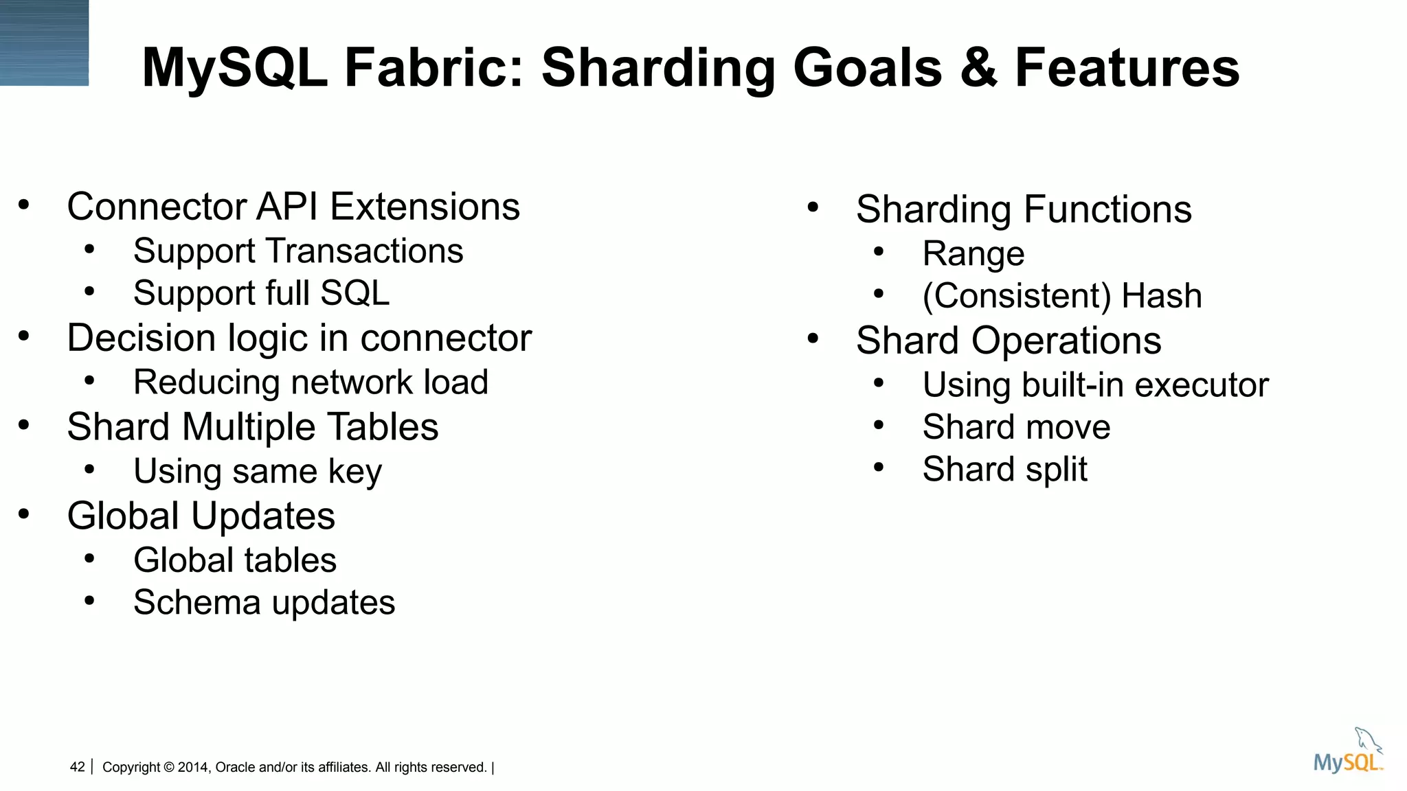 Copyright © 2014, Oracle and/or its affiliates. All rights reserved. |42
MySQL Fabric: Sharding Goals & Features
●
Connector API Extensions
●
Support Transactions
●
Support full SQL
●
Decision logic in connector
●
Reducing network load
●
Shard Multiple Tables
●
Using same key
●
Global Updates
●
Global tables
●
Schema updates
●
Sharding Functions
●
Range
●
(Consistent) Hash
●
Shard Operations
●
Using built-in executor
●
Shard move
●
Shard split
 