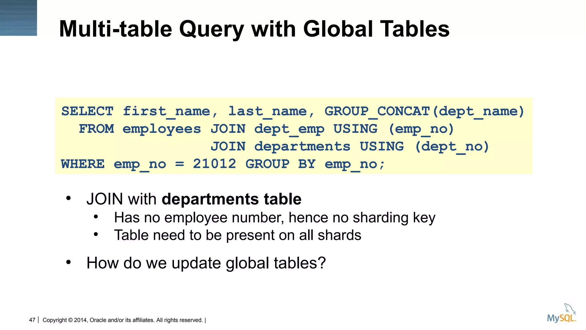 Copyright © 2014, Oracle and/or its affiliates. All rights reserved. |47
Multi-table Query with Global Tables
●
JOIN with departments table
●
Has no employee number, hence no sharding key
●
Table need to be present on all shards
●
How do we update global tables?
SELECT first_name, last_name, GROUP_CONCAT(dept_name)
FROM employees JOIN dept_emp USING (emp_no)
JOIN departments USING (dept_no)
WHERE emp_no = 21012 GROUP BY emp_no;
 