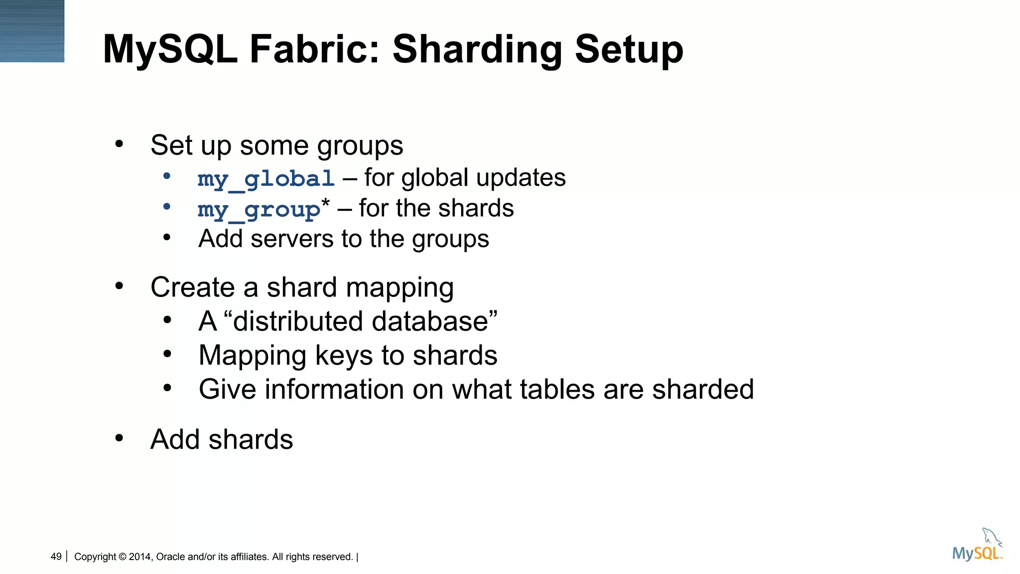 Copyright © 2014, Oracle and/or its affiliates. All rights reserved. |49
MySQL Fabric: Sharding Setup
●
Set up some groups
●
my_global – for global updates
●
my_group* – for the shards
●
Add servers to the groups
●
Create a shard mapping
●
A “distributed database”
●
Mapping keys to shards
●
Give information on what tables are sharded
●
Add shards
 