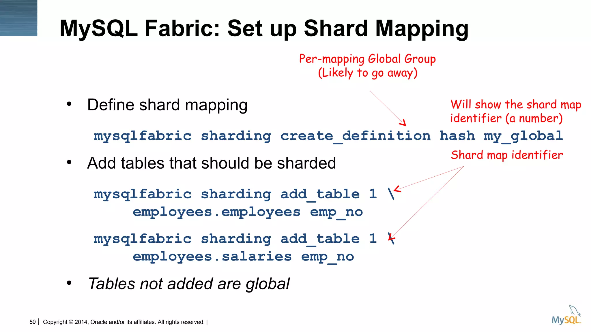 Copyright © 2014, Oracle and/or its affiliates. All rights reserved. |50
MySQL Fabric: Set up Shard Mapping
●
Define shard mapping
mysqlfabric sharding create_definition hash my_global
●
Add tables that should be sharded
mysqlfabric sharding add_table 1 
employees.employees emp_no
mysqlfabric sharding add_table 1 
employees.salaries emp_no
●
Tables not added are global
Will show the shard map
identifier (a number)
Shard map identifier
Per-mapping Global Group
(Likely to go away)
 