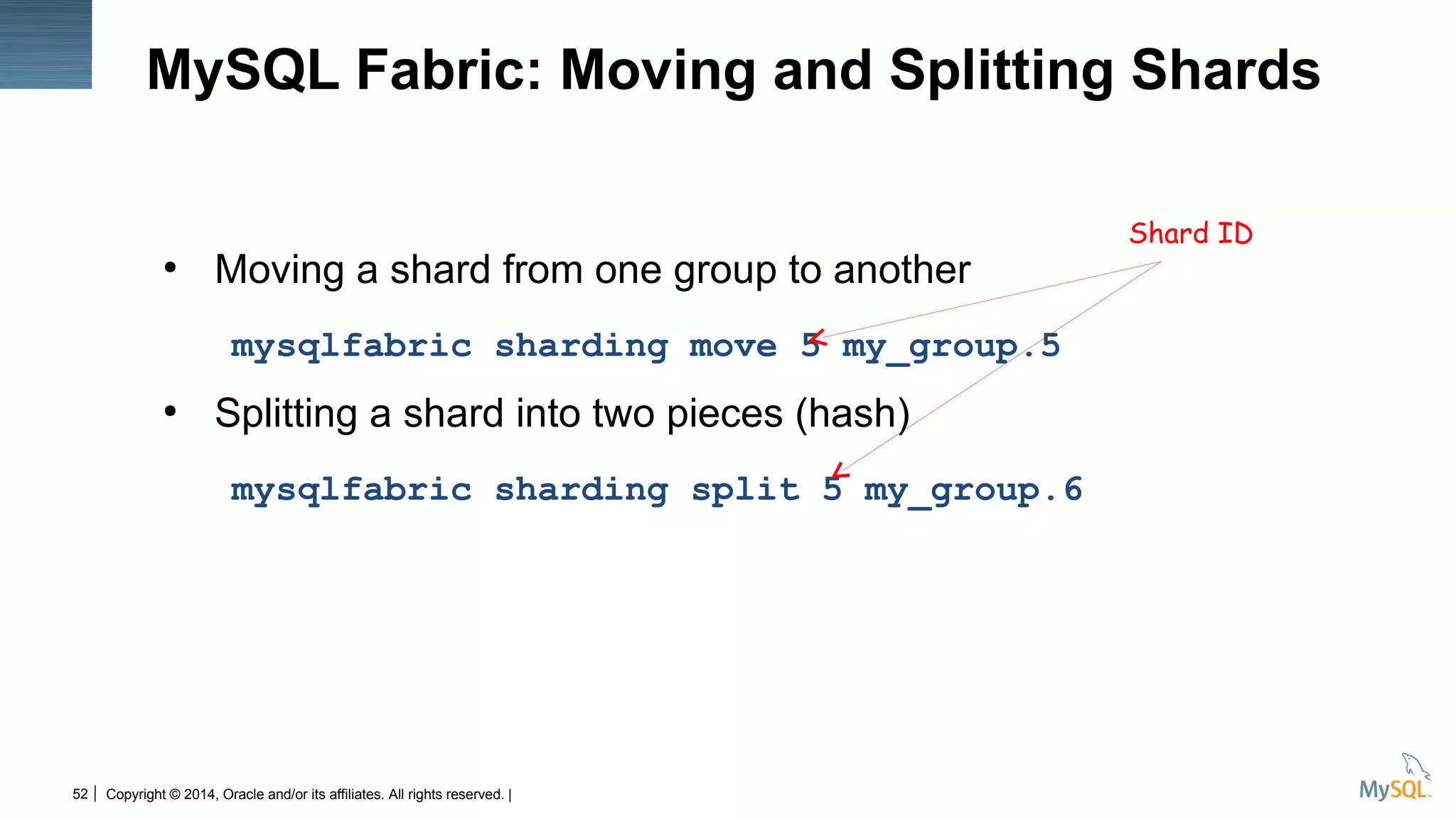 Copyright © 2014, Oracle and/or its affiliates. All rights reserved. |52
MySQL Fabric: Moving and Splitting Shards
●
Moving a shard from one group to another
mysqlfabric sharding move 5 my_group.5
●
Splitting a shard into two pieces (hash)
mysqlfabric sharding split 5 my_group.6
Shard ID
 