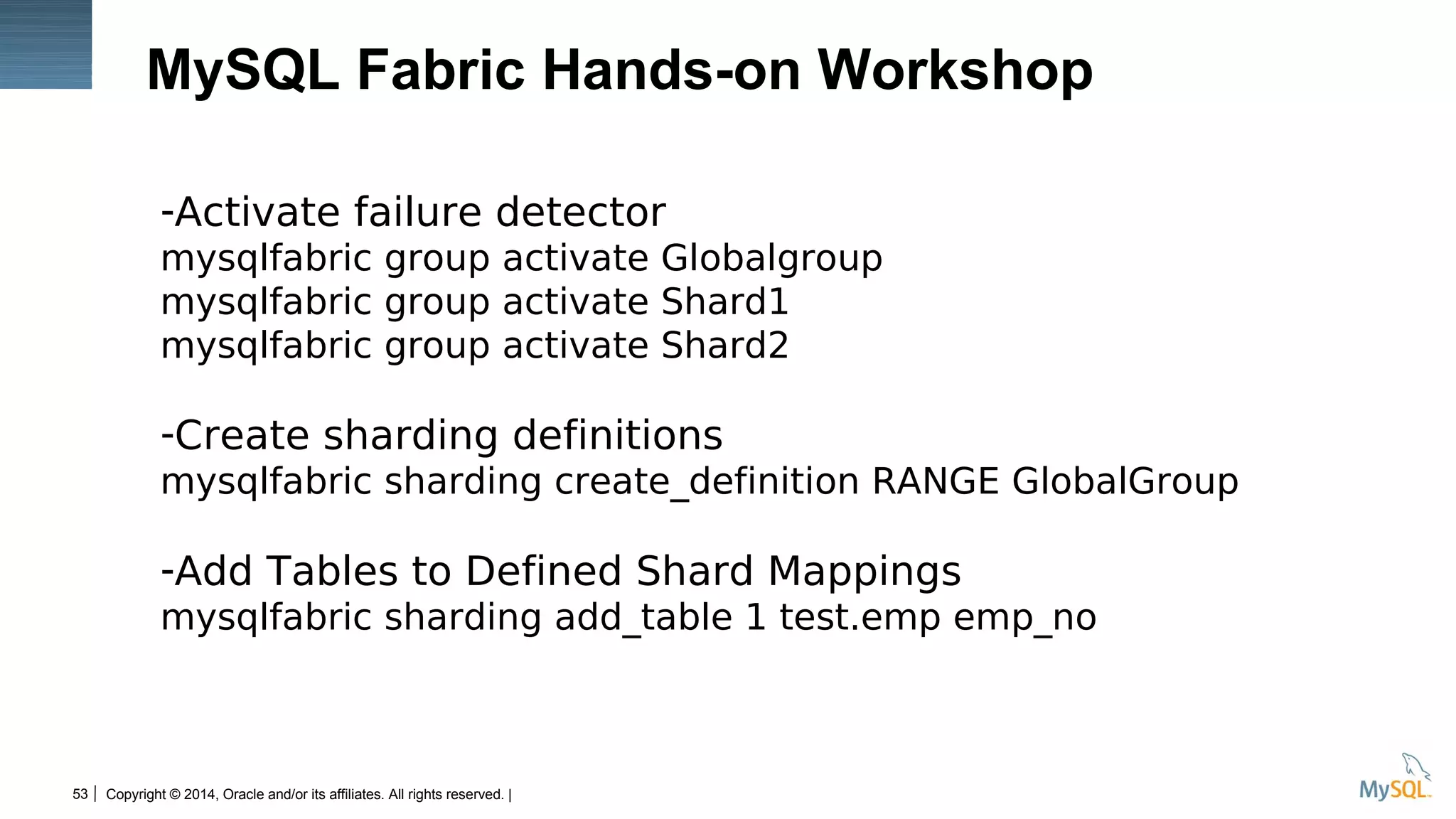 Copyright © 2014, Oracle and/or its affiliates. All rights reserved. |53
MySQL Fabric Hands-on Workshop
-Activate failure detector
mysqlfabric group activate Globalgroup
mysqlfabric group activate Shard1
mysqlfabric group activate Shard2
-Create sharding definitions
mysqlfabric sharding create_definition RANGE GlobalGroup
-Add Tables to Defined Shard Mappings
mysqlfabric sharding add_table 1 test.emp emp_no
 