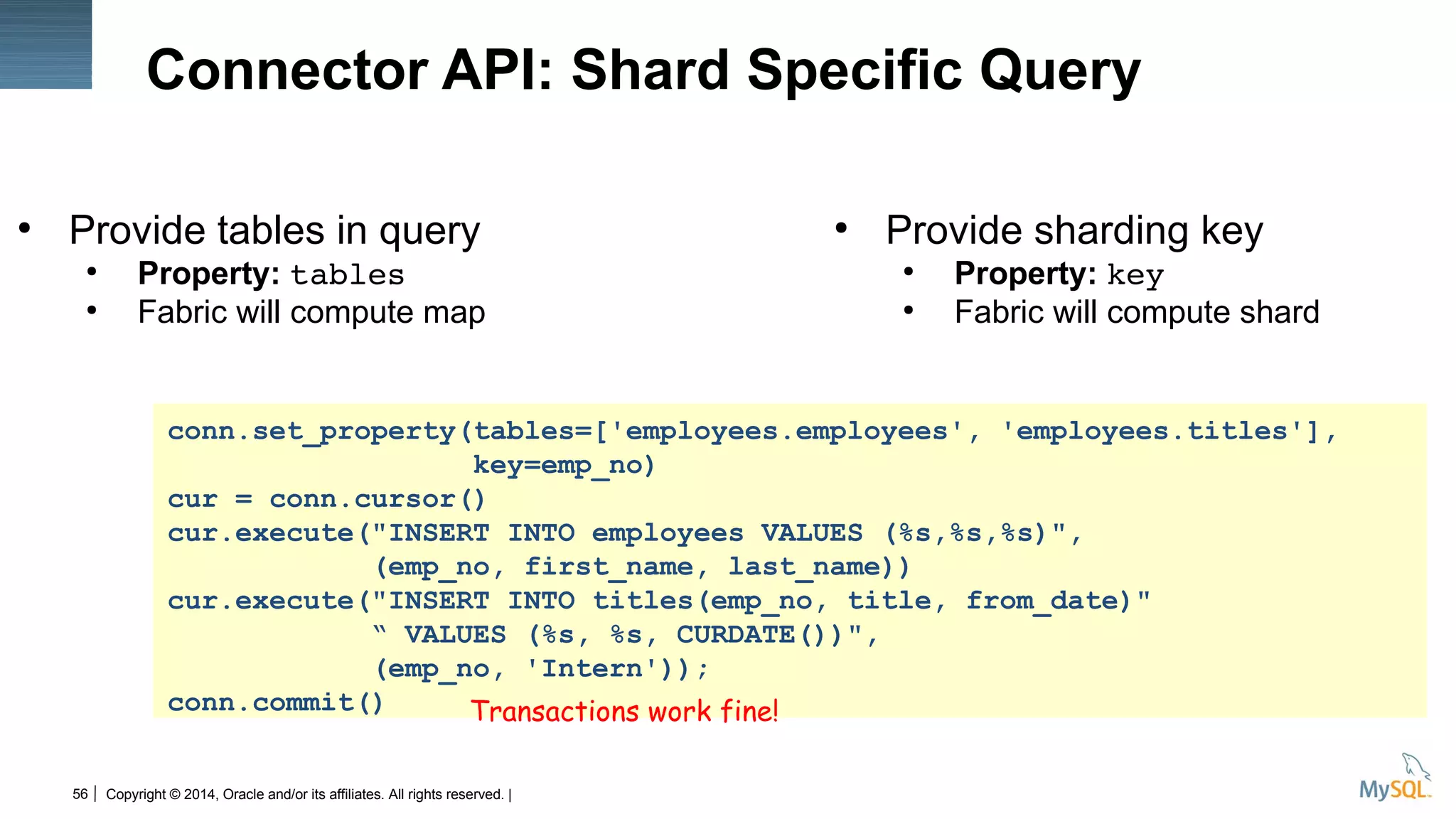 Copyright © 2014, Oracle and/or its affiliates. All rights reserved. |56
Connector API: Shard Specific Query
●
Provide tables in query
●
Property: tables
●
Fabric will compute map
●
Provide sharding key
●
Property: key
●
Fabric will compute shard
conn.set_property(tables=['employees.employees', 'employees.titles'],
key=emp_no)
cur = conn.cursor()
cur.execute("INSERT INTO employees VALUES (%s,%s,%s)",
(emp_no, first_name, last_name))
cur.execute("INSERT INTO titles(emp_no, title, from_date)"
“ VALUES (%s, %s, CURDATE())",
(emp_no, 'Intern'));
conn.commit() Transactions work fine!
 