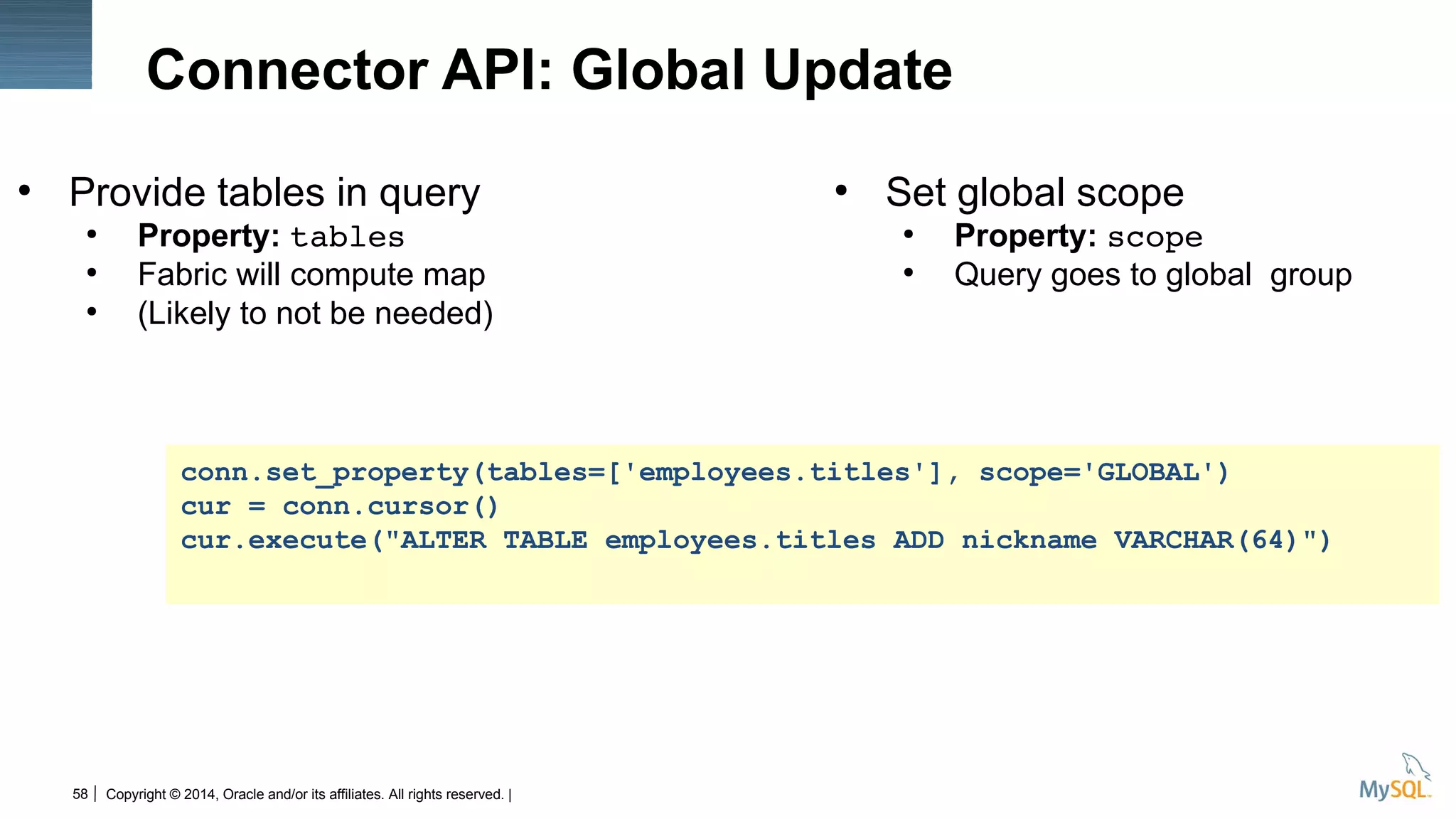 Copyright © 2014, Oracle and/or its affiliates. All rights reserved. |58
Connector API: Global Update
●
Provide tables in query
●
Property: tables
●
Fabric will compute map
●
(Likely to not be needed)
●
Set global scope
●
Property: scope
●
Query goes to global group
conn.set_property(tables=['employees.titles'], scope='GLOBAL')
cur = conn.cursor()
cur.execute("ALTER TABLE employees.titles ADD nickname VARCHAR(64)")
 