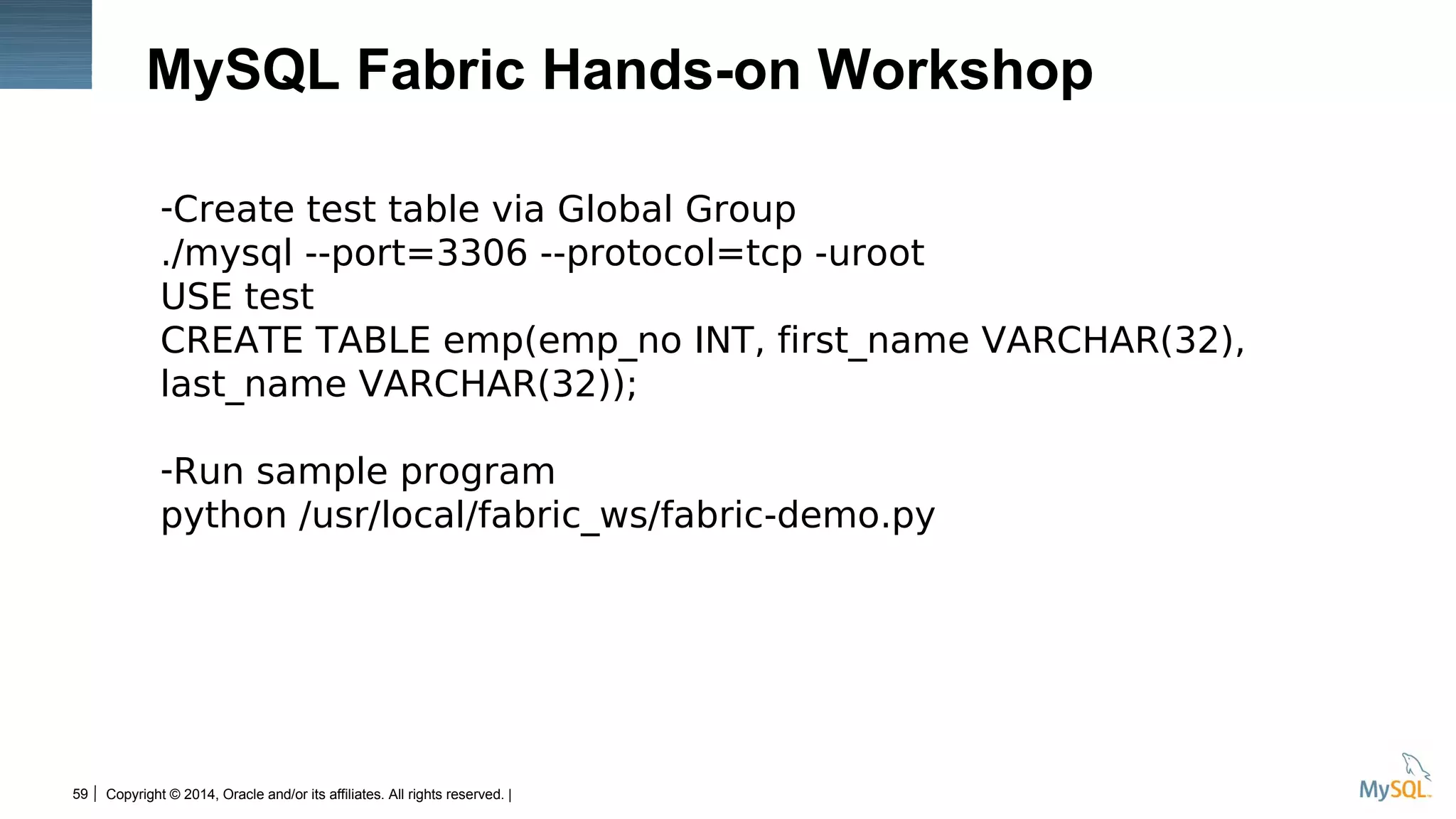 Copyright © 2014, Oracle and/or its affiliates. All rights reserved. |59
MySQL Fabric Hands-on Workshop
-Create test table via Global Group
./mysql --port=3306 --protocol=tcp -uroot
USE test
CREATE TABLE emp(emp_no INT, first_name VARCHAR(32),
last_name VARCHAR(32));
-Run sample program
python /usr/local/fabric_ws/fabric-demo.py
 