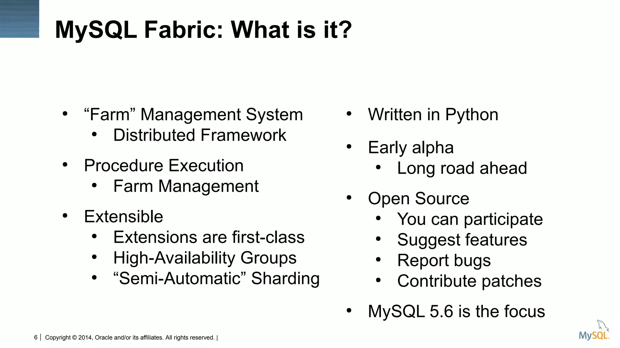 Copyright © 2014, Oracle and/or its affiliates. All rights reserved. |6
MySQL Fabric: What is it?
●
“Farm” Management System
●
Distributed Framework
●
Procedure Execution
●
Farm Management
●
Extensible
●
Extensions are first-class
●
High-Availability Groups
●
“Semi-Automatic” Sharding
●
Written in Python
●
Early alpha
●
Long road ahead
●
Open Source
●
You can participate
●
Suggest features
●
Report bugs
●
Contribute patches
●
MySQL 5.6 is the focus
 
