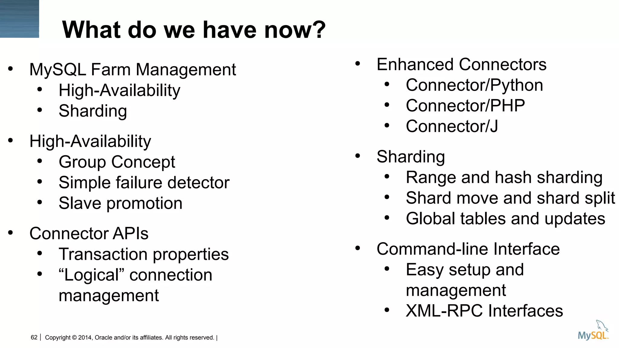 Copyright © 2014, Oracle and/or its affiliates. All rights reserved. |62
What do we have now?
●
MySQL Farm Management
●
High-Availability
●
Sharding
●
High-Availability
●
Group Concept
●
Simple failure detector
●
Slave promotion
●
Connector APIs
●
Transaction properties
●
“Logical” connection
management
●
Enhanced Connectors
●
Connector/Python
●
Connector/PHP
●
Connector/J
●
Sharding
●
Range and hash sharding
●
Shard move and shard split
●
Global tables and updates
●
Command-line Interface
●
Easy setup and
management
●
XML-RPC Interfaces
 